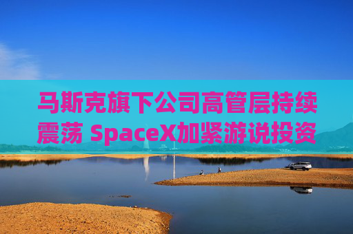 马斯克旗下公司高管层持续震荡 SpaceX加紧游说投资者
