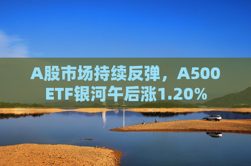 A股市场持续反弹，A500ETF银河午后涨1.20%