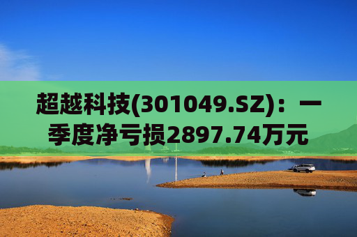 超越科技(301049.SZ)：一季度净亏损2897.74万元