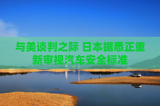 与美谈判之际 日本据悉正重新审视汽车安全标准