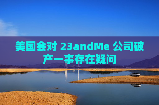 美国会对 23andMe 公司破产一事存在疑问