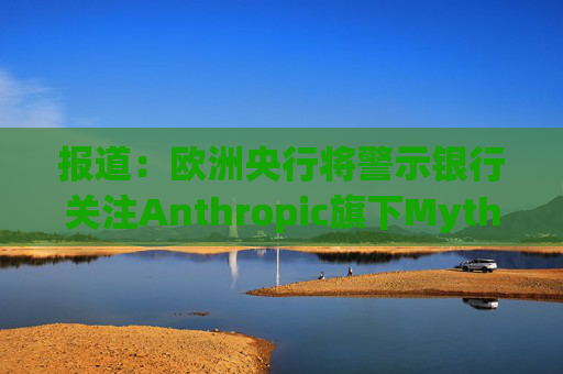 报道：欧洲央行将警示银行关注Anthropic旗下Mythos模型风险