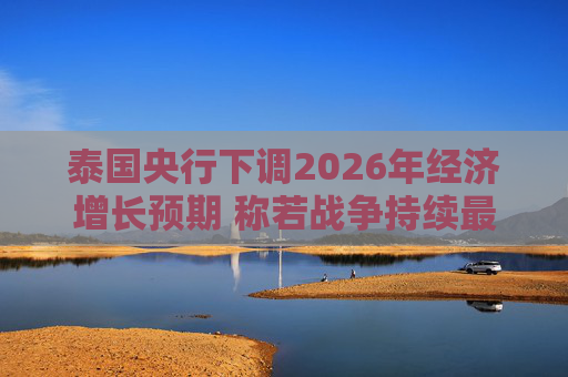 泰国央行下调2026年经济增长预期 称若战争持续最坏情况将没有下限