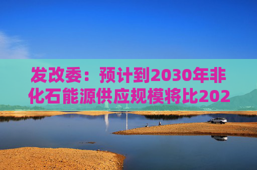 发改委：预计到2030年非化石能源供应规模将比2025年显著增长 2035年比2025年实现倍增