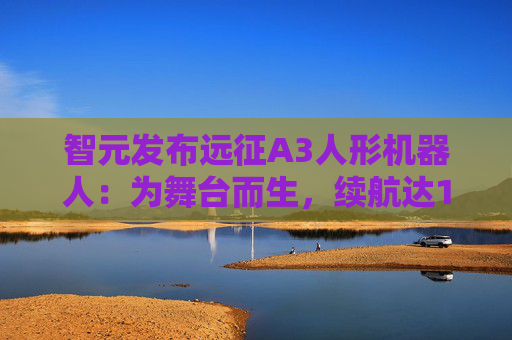 智元发布远征A3人形机器人：为舞台而生，续航达10小时