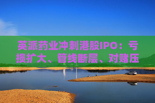 英派药业冲刺港股IPO：亏损扩大、管线断层、对赌压顶，商业化之路暗礁重重