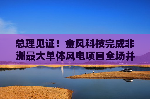 总理见证！金风科技完成非洲最大单体风电项目全场并网