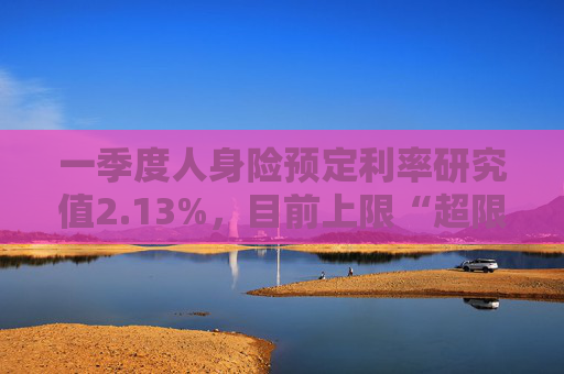 一季度人身险预定利率研究值2.13%，目前上限“超限”12BP