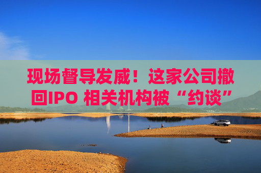 现场督导发威！这家公司撤回IPO 相关机构被“约谈”