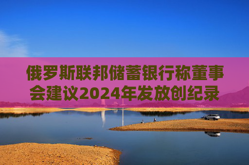 俄罗斯联邦储蓄银行称董事会建议2024年发放创纪录的股息