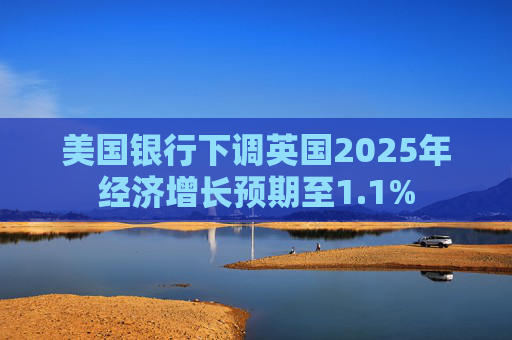 美国银行下调英国2025年经济增长预期至1.1%