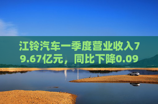 江铃汽车一季度营业收入79.67亿元，同比下降0.09%