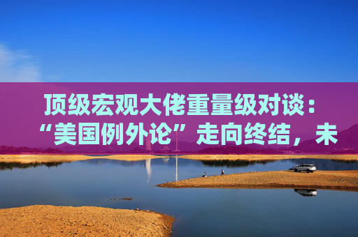 顶级宏观大佬重量级对谈：“美国例外论”走向终结，未来五年美国资产将跑输全球