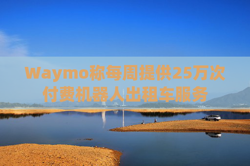 Waymo称每周提供25万次付费机器人出租车服务