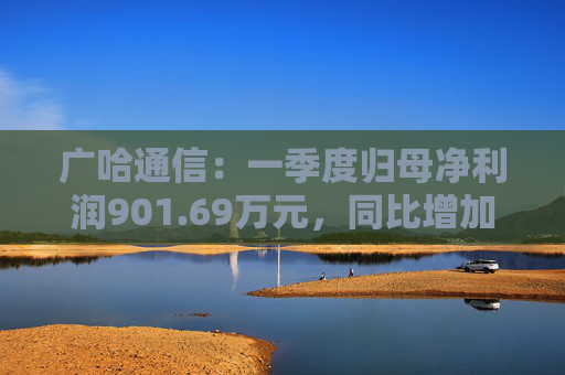 广哈通信：一季度归母净利润901.69万元，同比增加1033.85%
