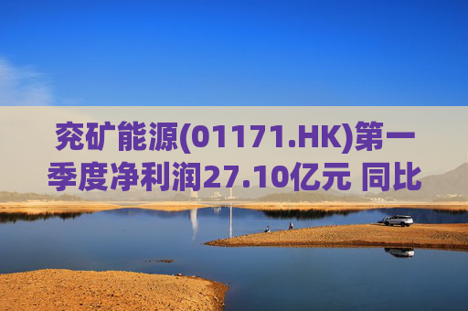 兖矿能源(01171.HK)第一季度净利润27.10亿元 同比减少27.9%