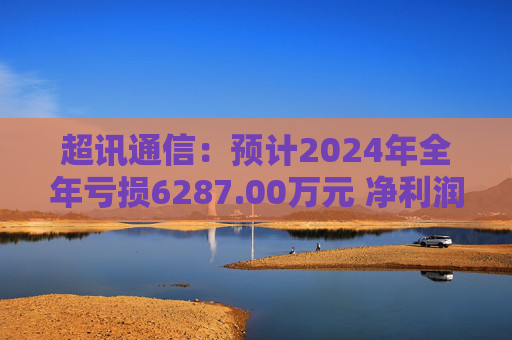 超讯通信：预计2024年全年亏损6287.00万元 净利润同比下降434.63%