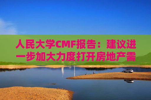 人民大学CMF报告：建议进一步加大力度打开房地产需求端限制性政策