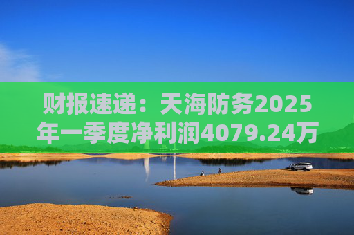 财报速递：天海防务2025年一季度净利润4079.24万元