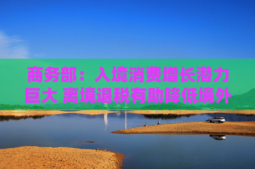 商务部：入境消费增长潜力巨大 离境退税有助降低境外旅客购物成本