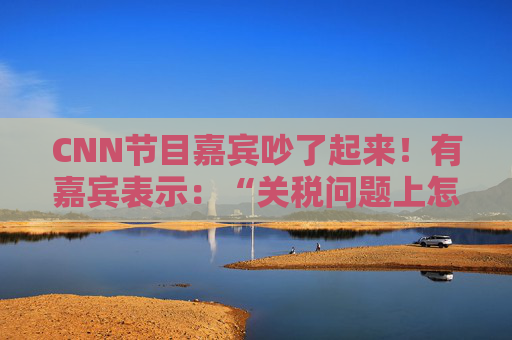 CNN节目嘉宾吵了起来！有嘉宾表示：“关税问题上怎么不能相信中国呢？特朗普嘴里没有一句实话”