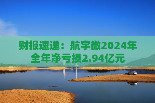 财报速递：航宇微2024年全年净亏损2.94亿元