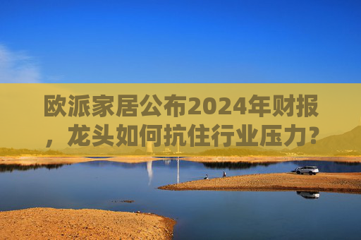 欧派家居公布2024年财报，龙头如何抗住行业压力？要做大家居平台，但“不与装企争利”