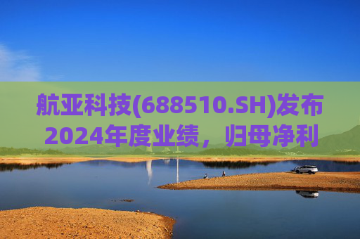 航亚科技(688510.SH)发布2024年度业绩，归母净利润1.27亿元，同比增长40.27%
