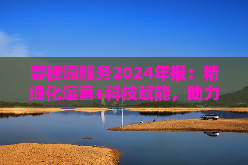 碧桂园服务2024年报：精细化运营+科技赋能，助力质效双升