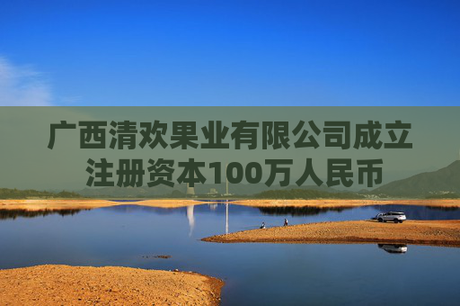 广西清欢果业有限公司成立 注册资本100万人民币