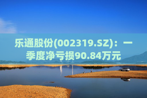 乐通股份(002319.SZ)：一季度净亏损90.84万元  第1张