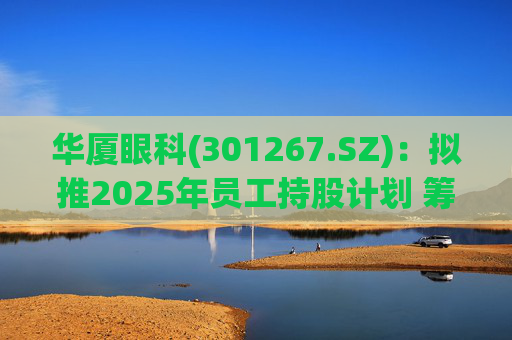 华厦眼科(301267.SZ)：拟推2025年员工持股计划 筹资总额上限为7241.78万元