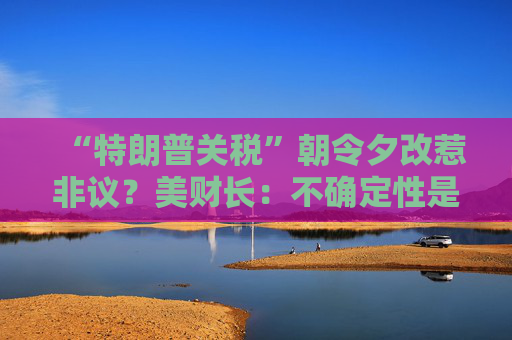 “特朗普关税”朝令夕改惹非议？美财长：不确定性是他的策略！