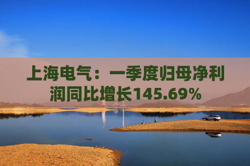 上海电气：一季度归母净利润同比增长145.69%