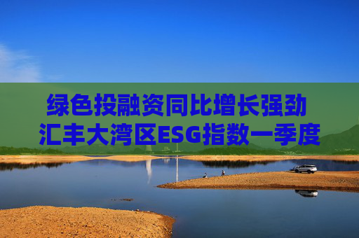 绿色投融资同比增长强劲 汇丰大湾区ESG指数一季度同比微升