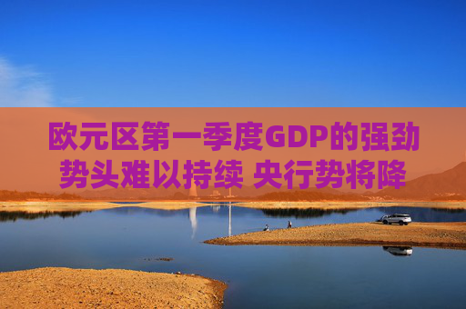 欧元区第一季度GDP的强劲势头难以持续 央行势将降息