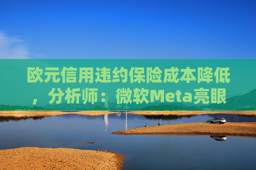 欧元信用违约保险成本降低，分析师：微软Meta亮眼业绩缓解市场对AI担忧