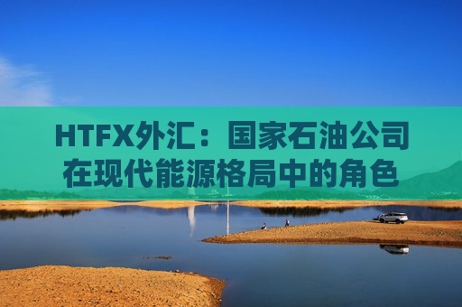 HTFX外汇：国家石油公司在现代能源格局中的角色