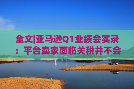 全文|亚马逊Q1业绩会实录：平台卖家面临关税并不会采取“步调一致”的策略