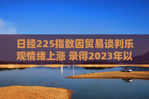 日经225指数因贸易谈判乐观情绪上涨 录得2023年以来最长连涨纪录