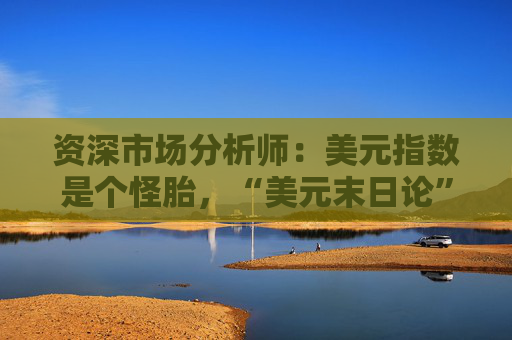 资深市场分析师：美元指数是个怪胎，“美元末日论”言过其实！