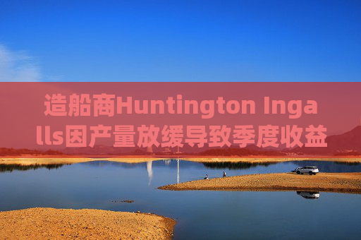 造船商Huntington Ingalls因产量放缓导致季度收益下降
