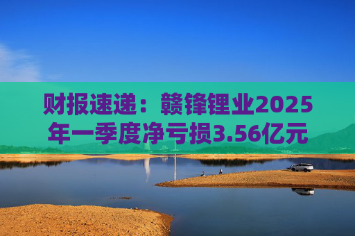 财报速递：赣锋锂业2025年一季度净亏损3.56亿元