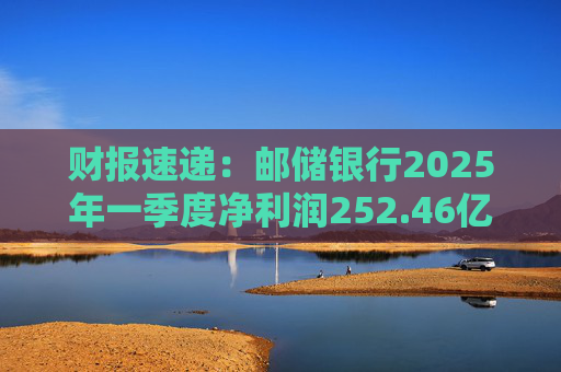 财报速递：邮储银行2025年一季度净利润252.46亿元