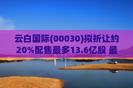 云白国际(00030)拟折让约20%配售最多13.6亿股 最高估计所得款项净额将约1.56亿港元
