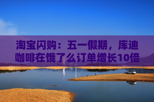 淘宝闪购：五一假期，库迪咖啡在饿了么订单增长10倍