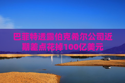 巴菲特透露伯克希尔公司近期差点花掉100亿美元