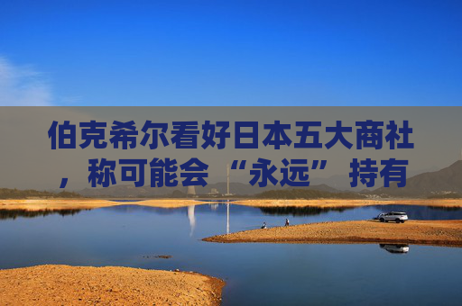 伯克希尔看好日本五大商社，称可能会 “永远” 持有它们的股份
