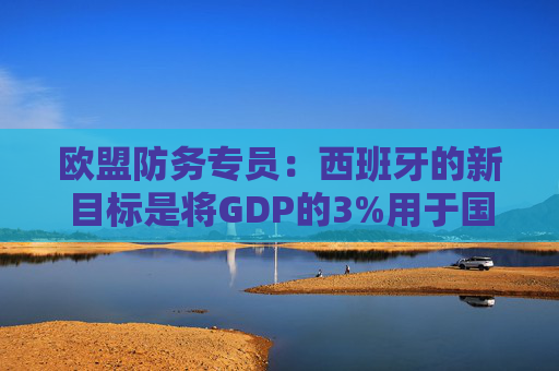 欧盟防务专员：西班牙的新目标是将GDP的3%用于国防
