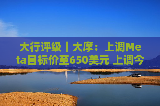 大行评级｜大摩：上调Meta目标价至650美元 上调今明两年每股盈利预测